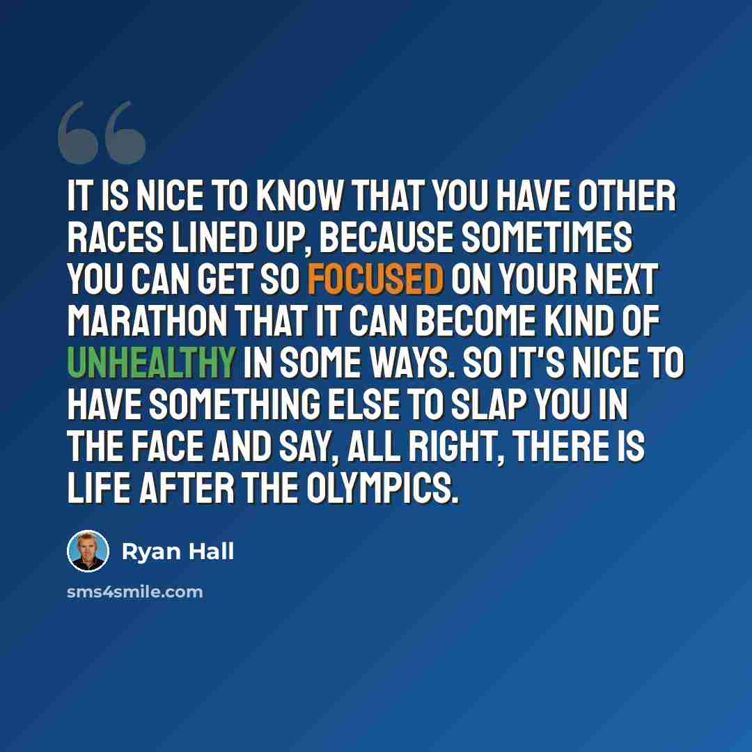 “It is nice to know that you have other races lined up, because sometimes you can get so focused on your next marathon that it can become kind of unhealthy in some ways. So it's nice to have something else to slap you in the face and say, all right, there is life after the Olympics.” quote by Ryan Hall