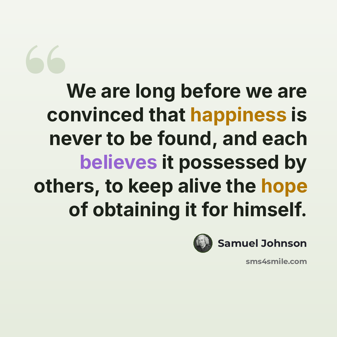 “We are long before we are convinced that happiness is never to be found, and each believes it possessed by others, to keep alive the hope of obtaining it for himself.” quote by Samuel Johnson