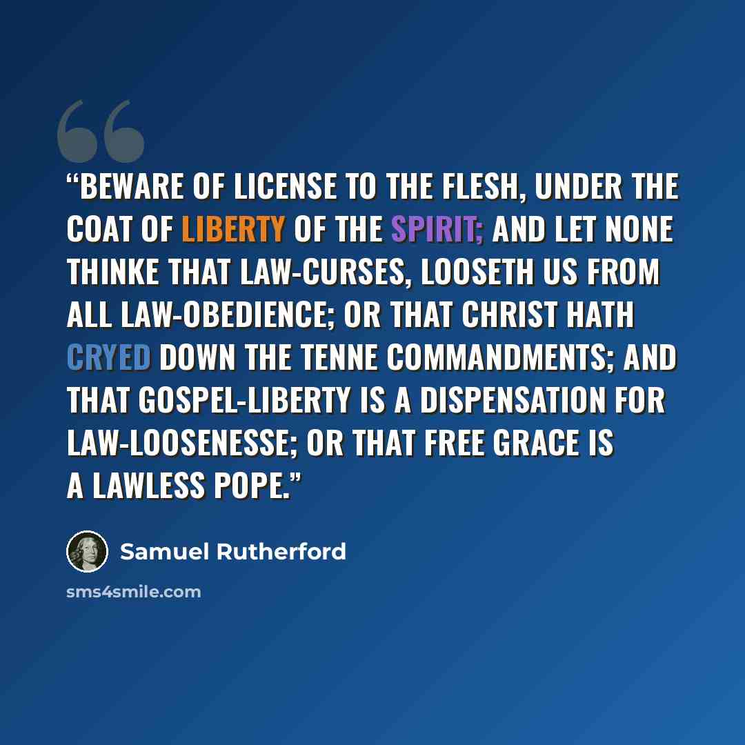 “Beware of license to the flesh, under the coat of liberty of the Spirit; and let none thinke that law-curses, looseth us from all law-obedience; or that Christ hath cryed down the tenne commandments; and that Gospel-liberty is a dispensation for law-loosenesse; or that free grace is a lawless Pope.” quote by Samuel Rutherford