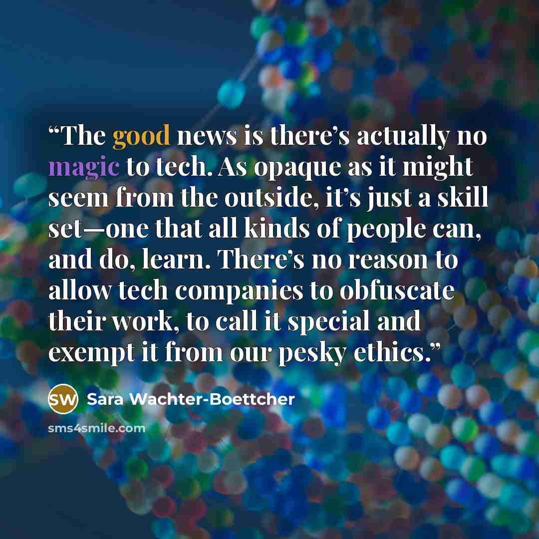 “The good news is there’s actually no magic to tech. As opaque as it might seem from the outside, it’s just a skill set—one that all kinds of people can, and do, learn. There’s no reason to allow tech companies to obfuscate their work, to call it special and exempt it from our pesky ethics.” quote by Sara Wachter-Boettcher
