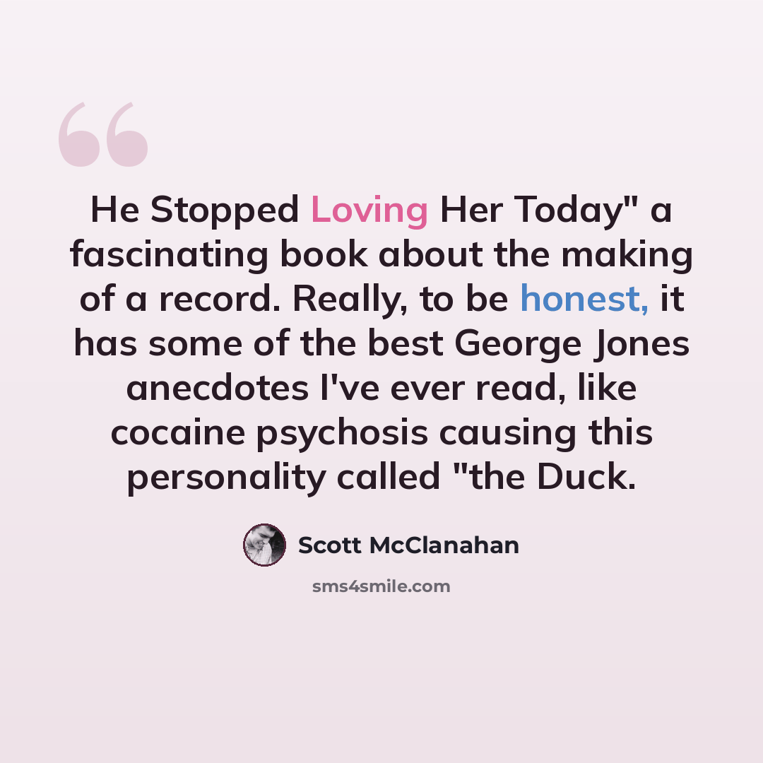“He Stopped Loving Her Today" a fascinating book about the making of a record. Really, to be honest, it has some of the best George Jones anecdotes I've ever read, like cocaine psychosis causing this personality called "the Duck.” quote by Scott McClanahan