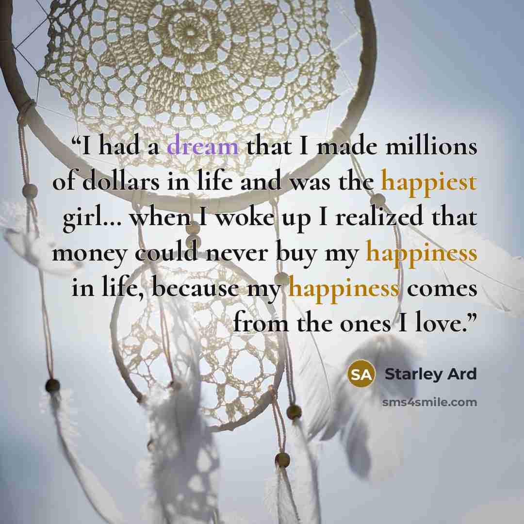 “I had a dream that I made millions of dollars in life and was the happiest girl… when I woke up I realized that money could never buy my happiness in life, because my happiness comes from the ones I love.” quote by Starley Ard