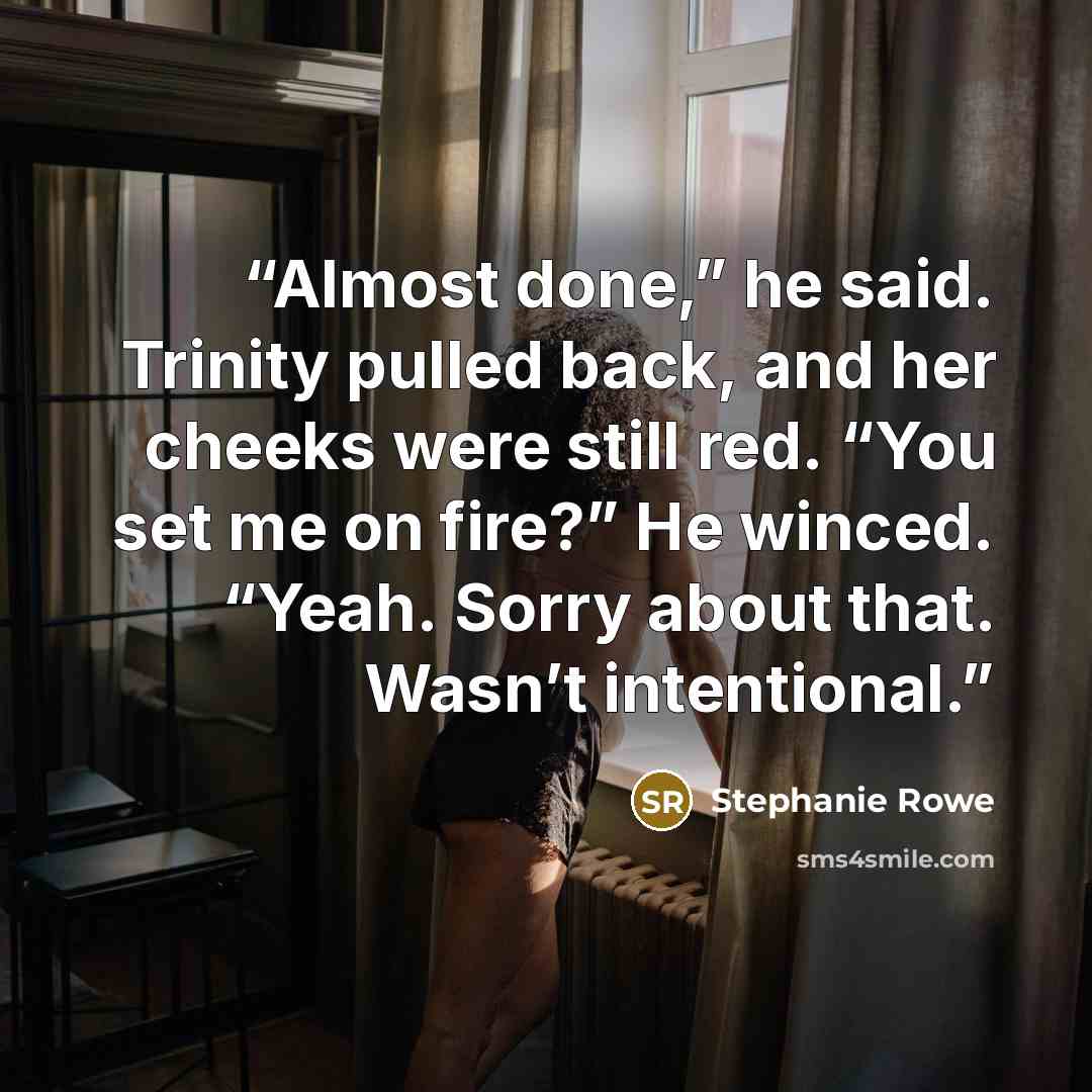 “Almost done,” he said. Trinity pulled back, and her cheeks were still red. “You set me on fire?” He winced. “Yeah. Sorry about that. Wasn’t intentional.” quote by Stephanie Rowe