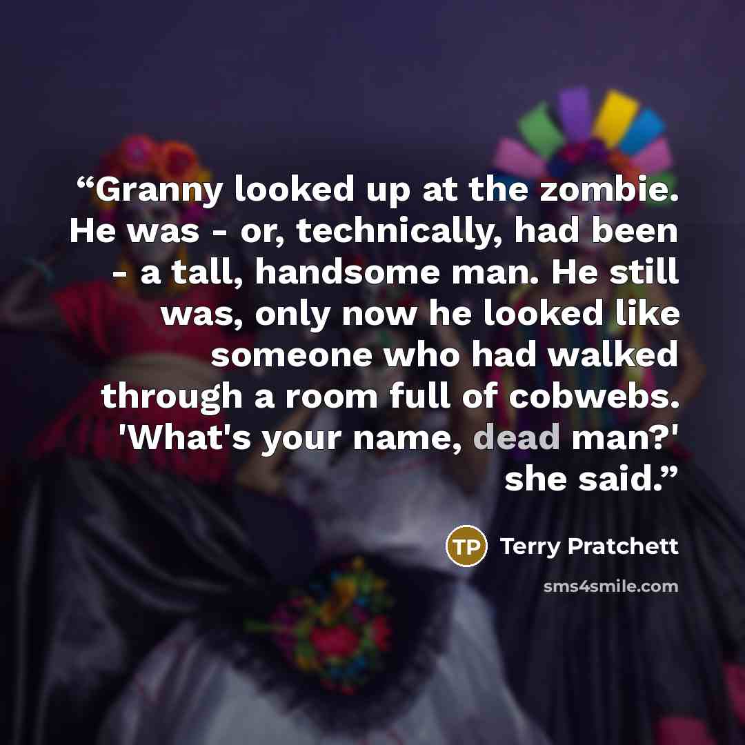 “Granny looked up at the zombie. He was - or, technically, had been - a tall, handsome man. He still was, only now he looked like someone who had walked through a room full of cobwebs. 'What's your name, dead man?' she said.” quote by Terry Pratchett