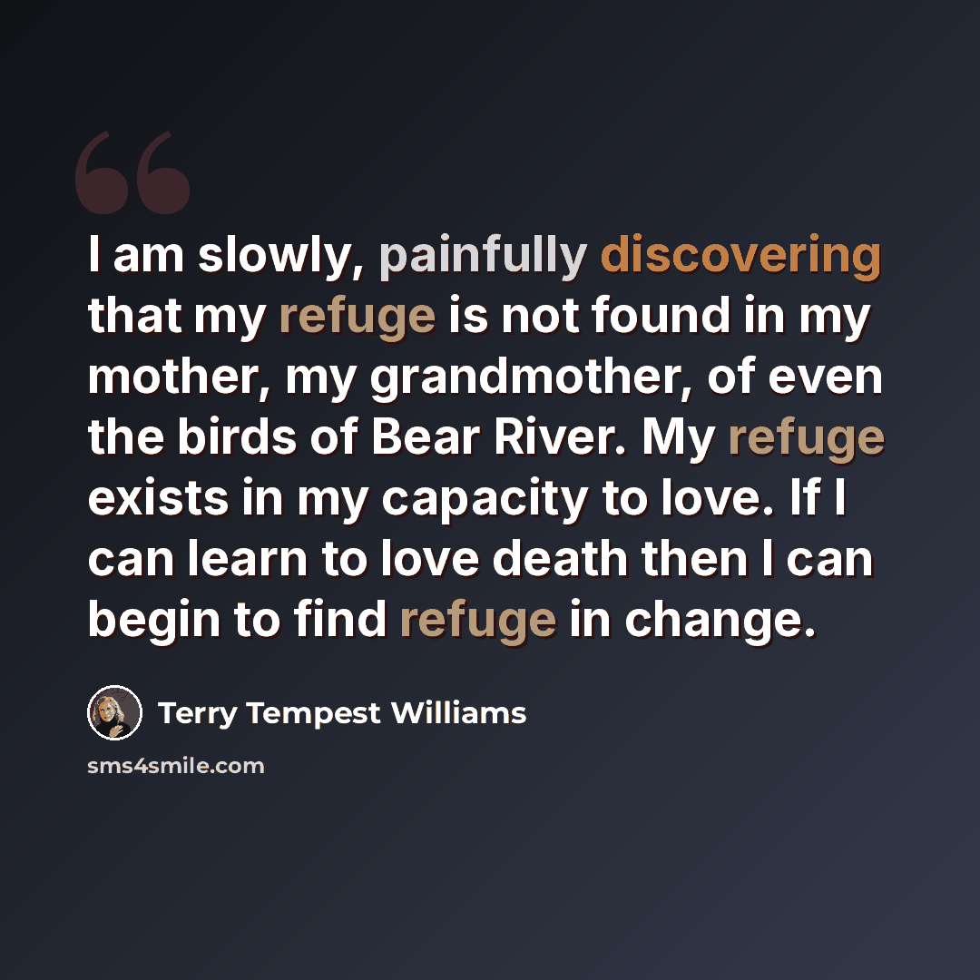 “I am slowly, painfully discovering that my refuge is not found in my mother, my grandmother, of even the birds of Bear River. My refuge exists in my capacity to love. If I can learn to love death then I can begin to find refuge in change.” quote by Terry Tempest Williams