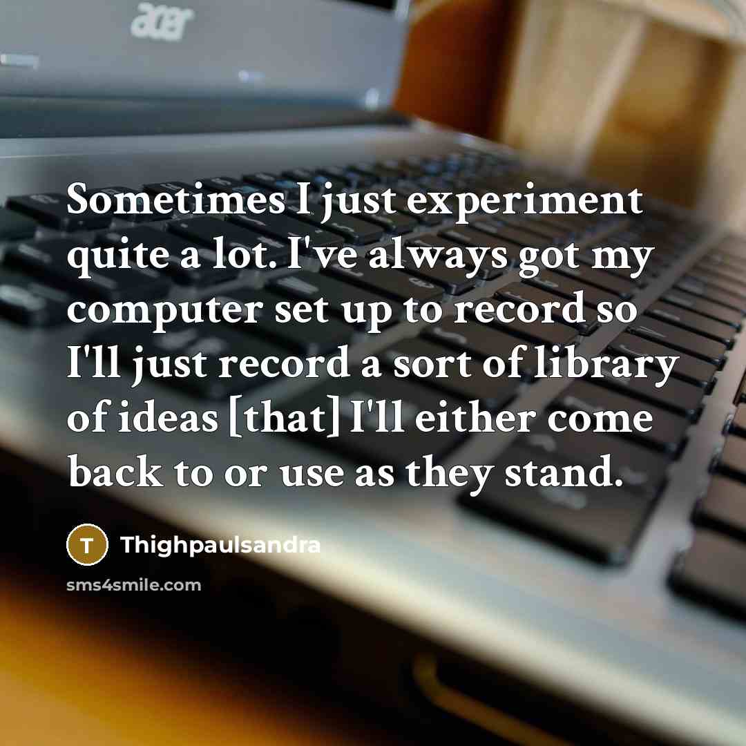 “Sometimes I just experiment quite a lot. I've always got my computer set up to record so I'll just record a sort of library of ideas [that] I'll either come back to or use as they stand.” quote by Thighpaulsandra