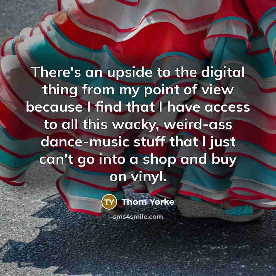 “There's an upside to the digital thing from my point of view because I find that I have access to all this wacky, weird-ass dance-music stuff that I just can't go into a shop and buy on vinyl.” quote by Thom Yorke