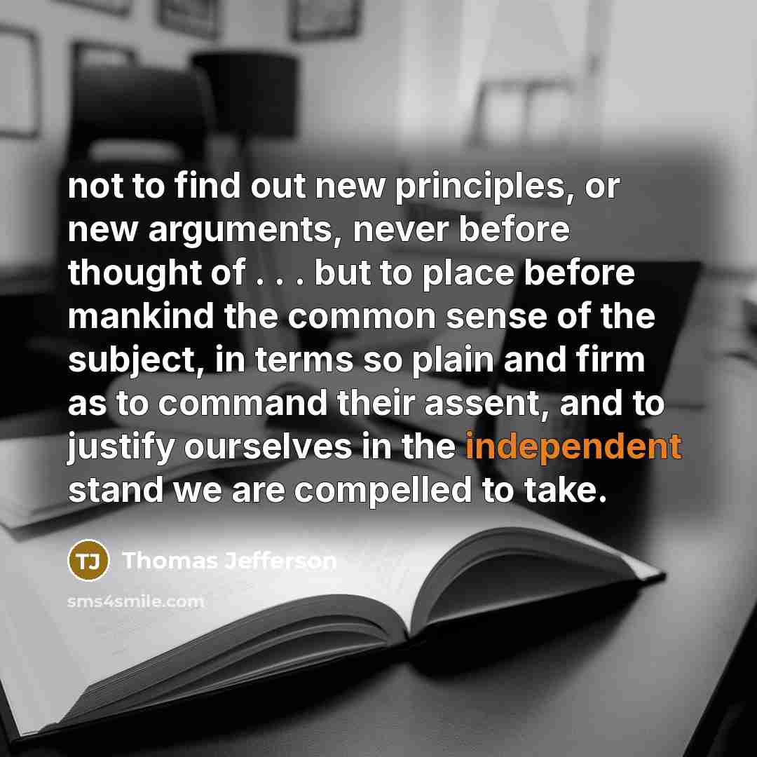 “not to find out new principles, or new arguments, never before thought of . . . but to place before mankind the common sense of the subject, in terms so plain and firm as to command their assent, and to justify ourselves in the independent stand we are compelled to take.” quote by Thomas Jefferson