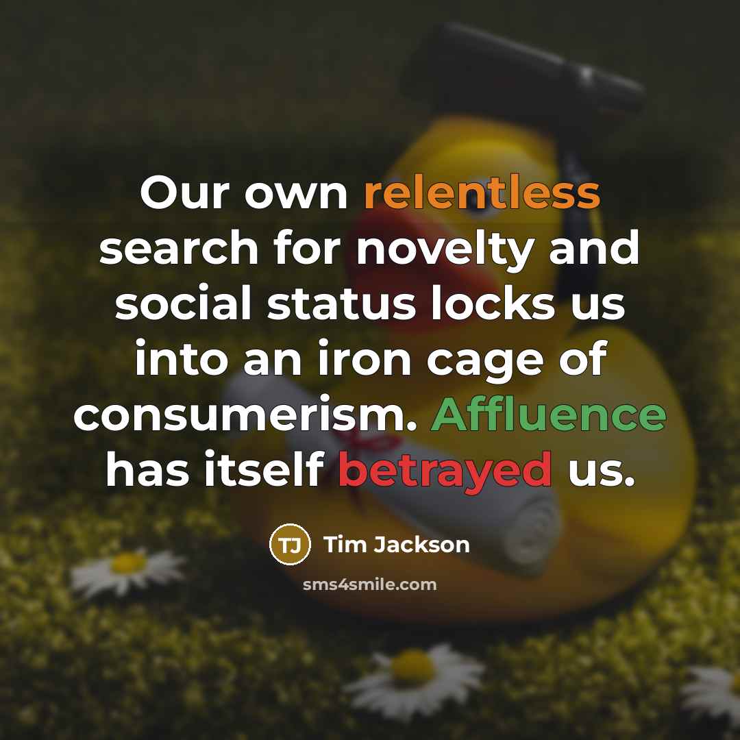 “Our own relentless search for novelty and social status locks us into an iron cage of consumerism. Affluence has itself betrayed us.” quote by Tim Jackson