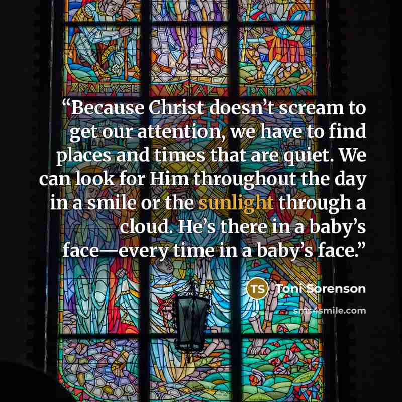 “Because Christ doesn’t scream to get our attention, we have to find places and times that are quiet. We can look for Him throughout the day in a smile or the sunlight through a cloud. He’s there in a baby’s face—every time in a baby’s face.” quote by Toni Sorenson