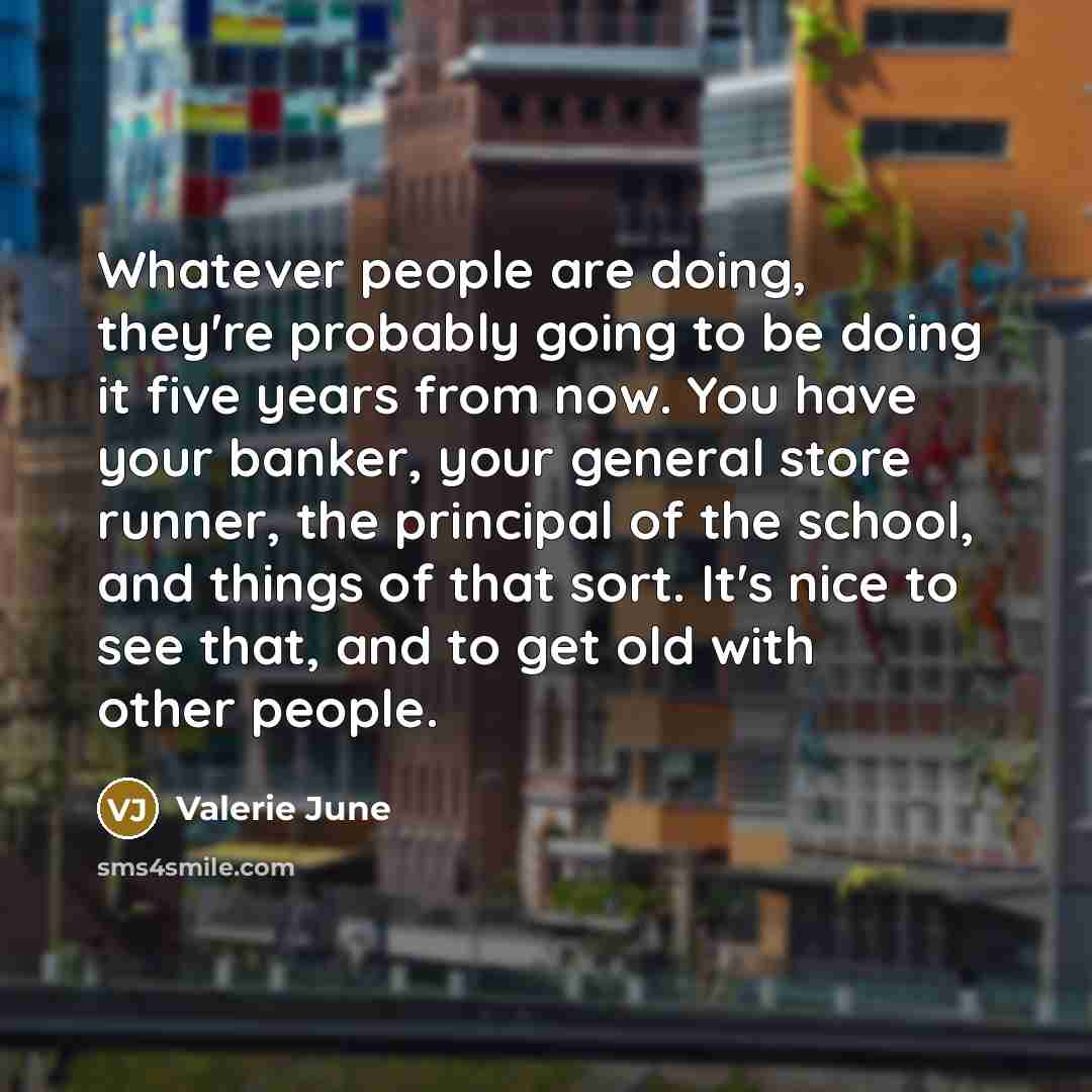 “Whatever people are doing, they're probably going to be doing it five years from now. You have your banker, your general store runner, the principal of the school, and things of that sort. It's nice to see that, and to get old with other people.” quote by Valerie June