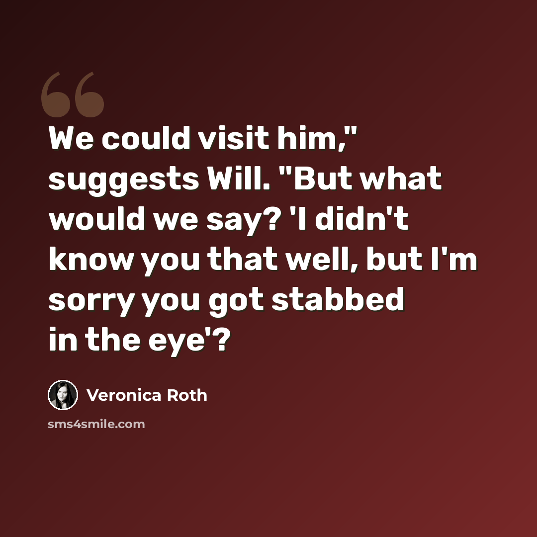 “We could visit him," suggests Will. "But what would we say? 'I didn't know you that well, but I'm sorry you got stabbed in the eye'?” quote by Veronica Roth