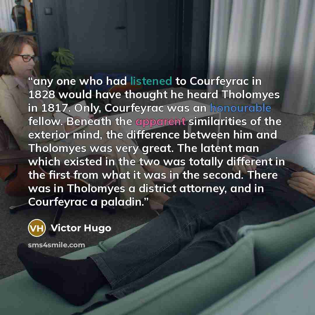 “any one who had listened to Courfeyrac in 1828 would have thought he heard Tholomyes in 1817. Only, Courfeyrac was an honourable fellow. Beneath the apparent similarities of the exterior mind, the difference between him and Tholomyes was very great. The latent man which existed in the two was…” quote by Victor Hugo