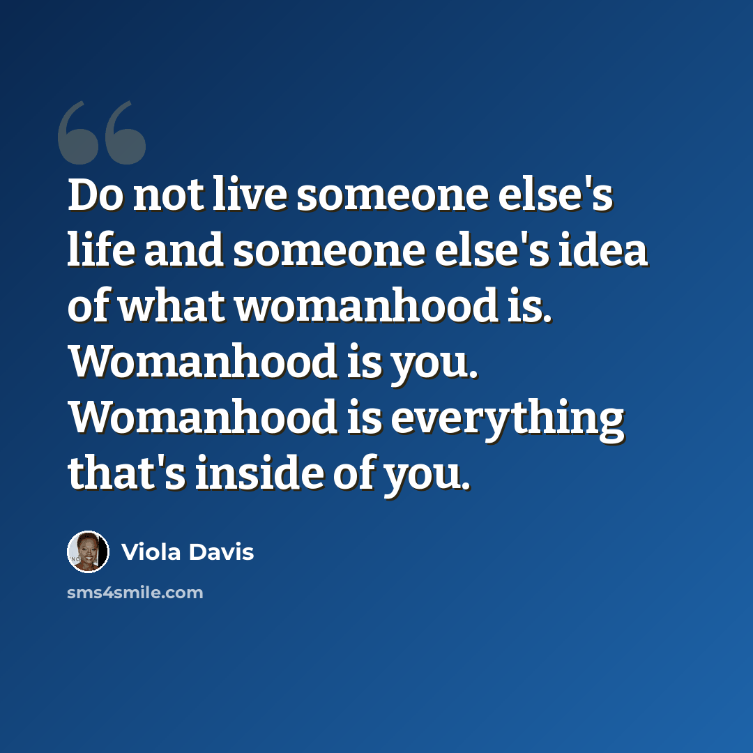 “Do not live someone else's life and someone else's idea of what womanhood is. Womanhood is you. Womanhood is everything that's inside of you.” quote by Viola Davis