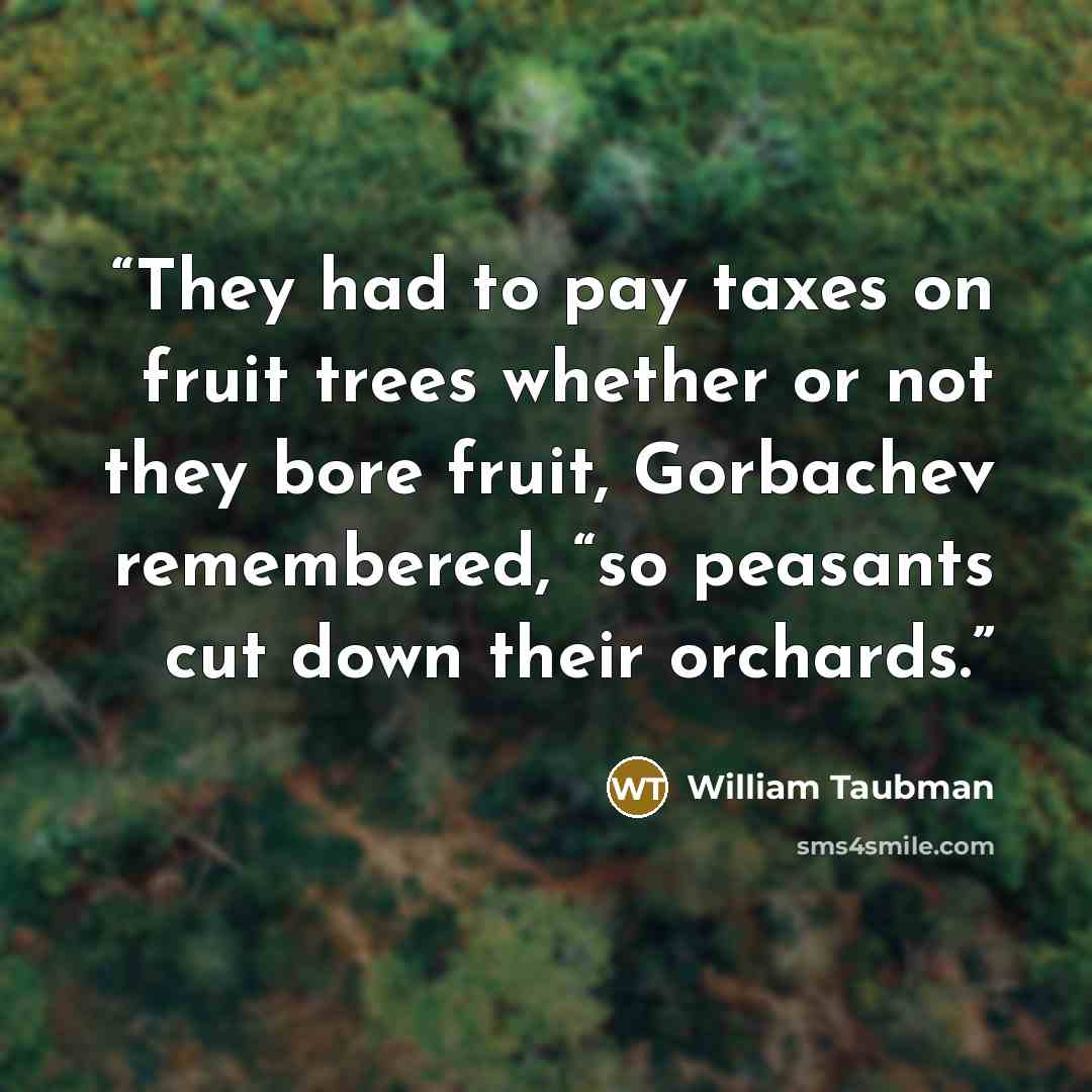 “They had to pay taxes on fruit trees whether or not they bore fruit, Gorbachev remembered, “so peasants cut down their orchards.” quote by William Taubman