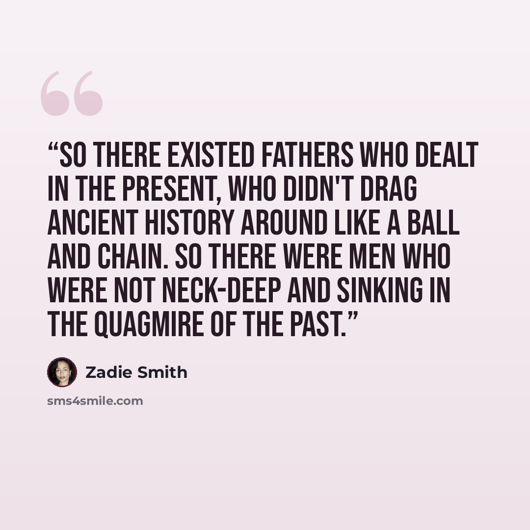“So there existed fathers who dealt in the present, who didn't drag ancient history around like a ball and chain. So there were men who were not neck-deep and sinking in the quagmire of the past.” quote by Zadie Smith
