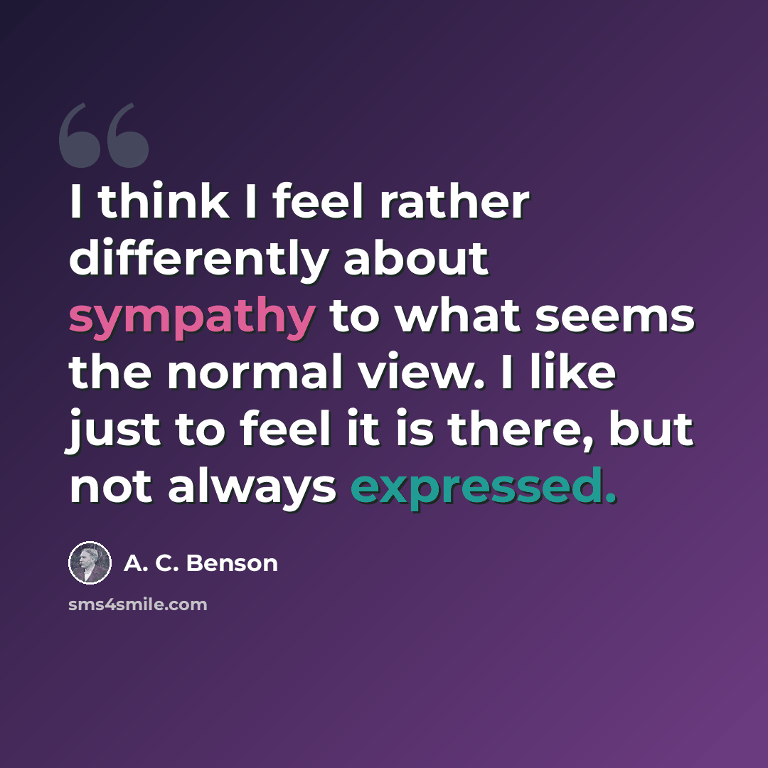 “I think I feel rather differently about sympathy to what seems the normal view. I like just to feel it is there, but not always expressed.” quote by A. C. Benson