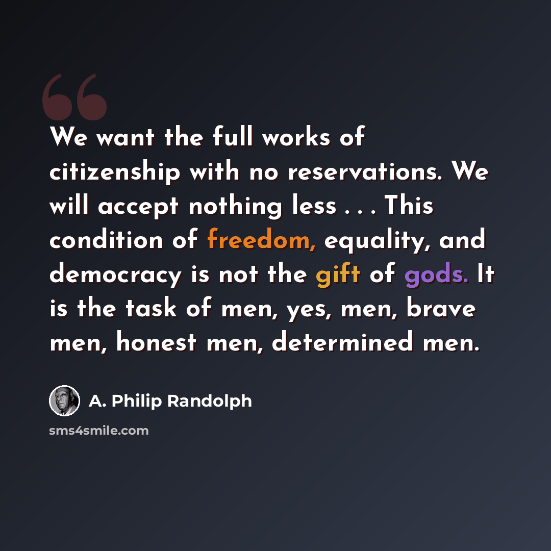 “We want the full works of citizenship with no reservations. We will accept nothing less . . . This condition of freedom, equality, and democracy is not the gift of gods. It is the task of men, yes, men, brave men, honest men, determined men.” quote by A. Philip Randolph
