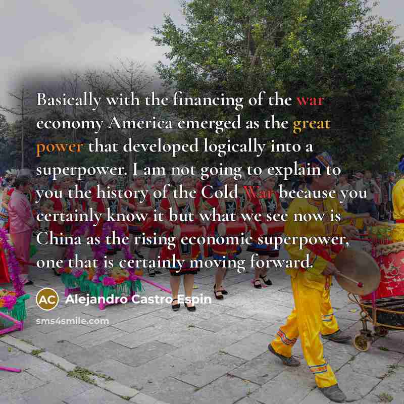 “Basically with the financing of the war economy America emerged as the great power that developed logically into a superpower. I am not going to explain to you the history of the Cold War because you certainly know it but what we see now is China as the rising economic superpower, one that is…” quote by Alejandro Castro Espin