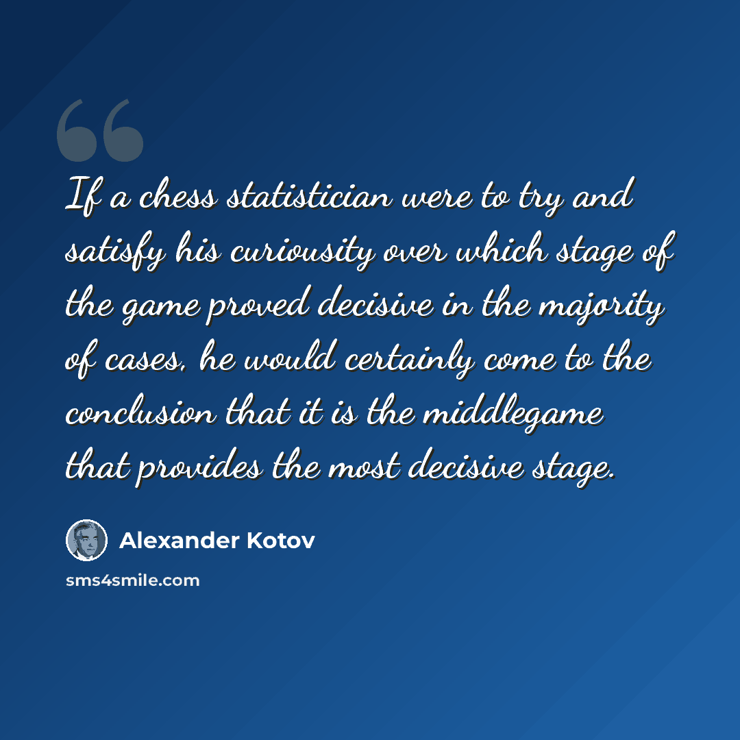 “If a chess statistician were to try and satisfy his curiousity over which stage of the game proved decisive in the majority of cases, he would certainly come to the conclusion that it is the middlegame that provides the most decisive stage.” quote by Alexander Kotov