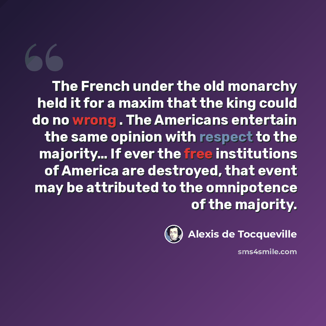 “The French under the old monarchy held it for a maxim that the king could do no wrong . The Americans entertain the same opinion with respect to the majority… If ever the free institutions of America are destroyed, that event may be attributed to the omnipotence of the majority.” quote by Alexis de Tocqueville
