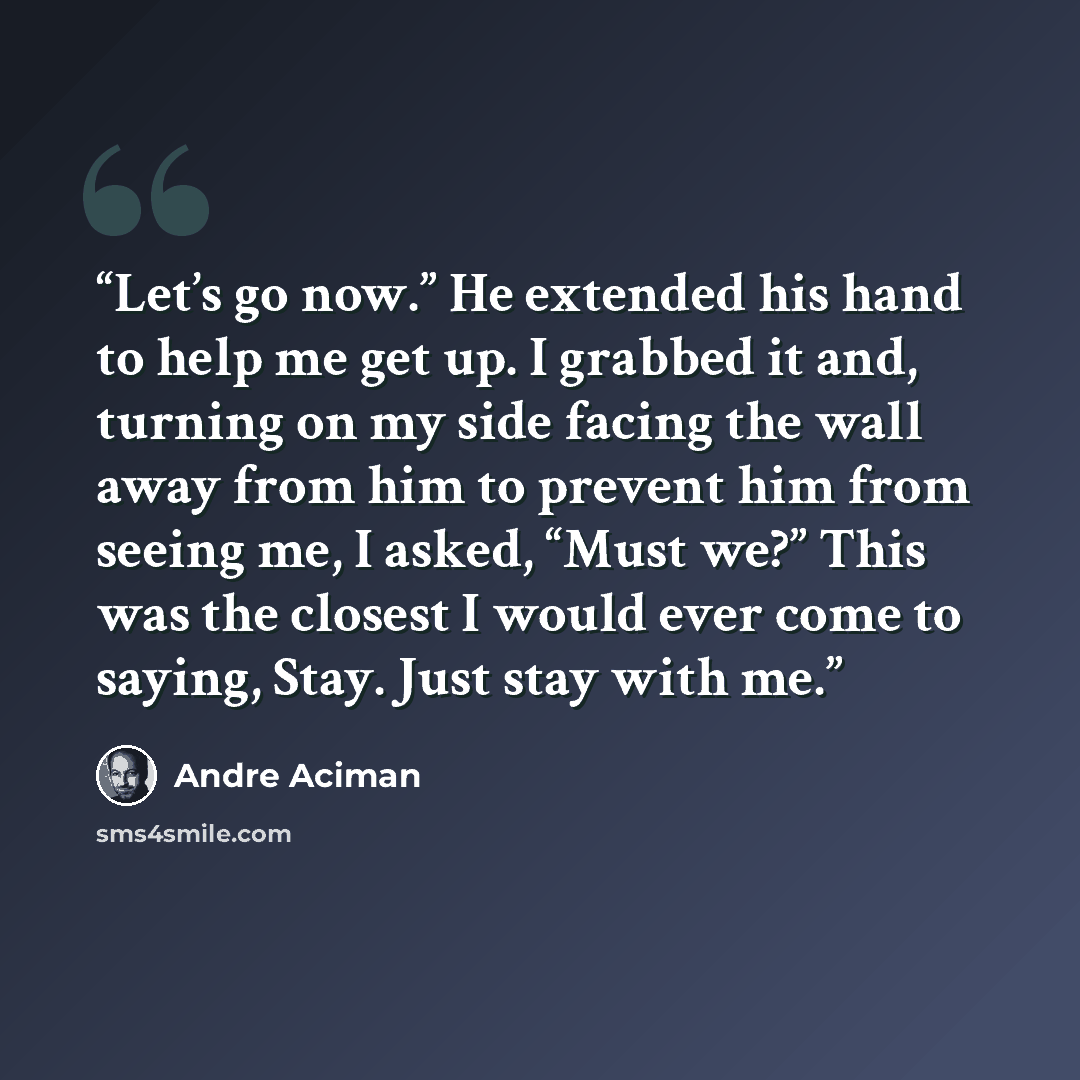 “Let’s go now.” He extended his hand to help me get up. I grabbed it and, turning on my side facing the wall away from him to prevent him from seeing me, I asked, “Must we?” This was the closest I would ever come to saying, Stay. Just stay with me.” quote by André Aciman