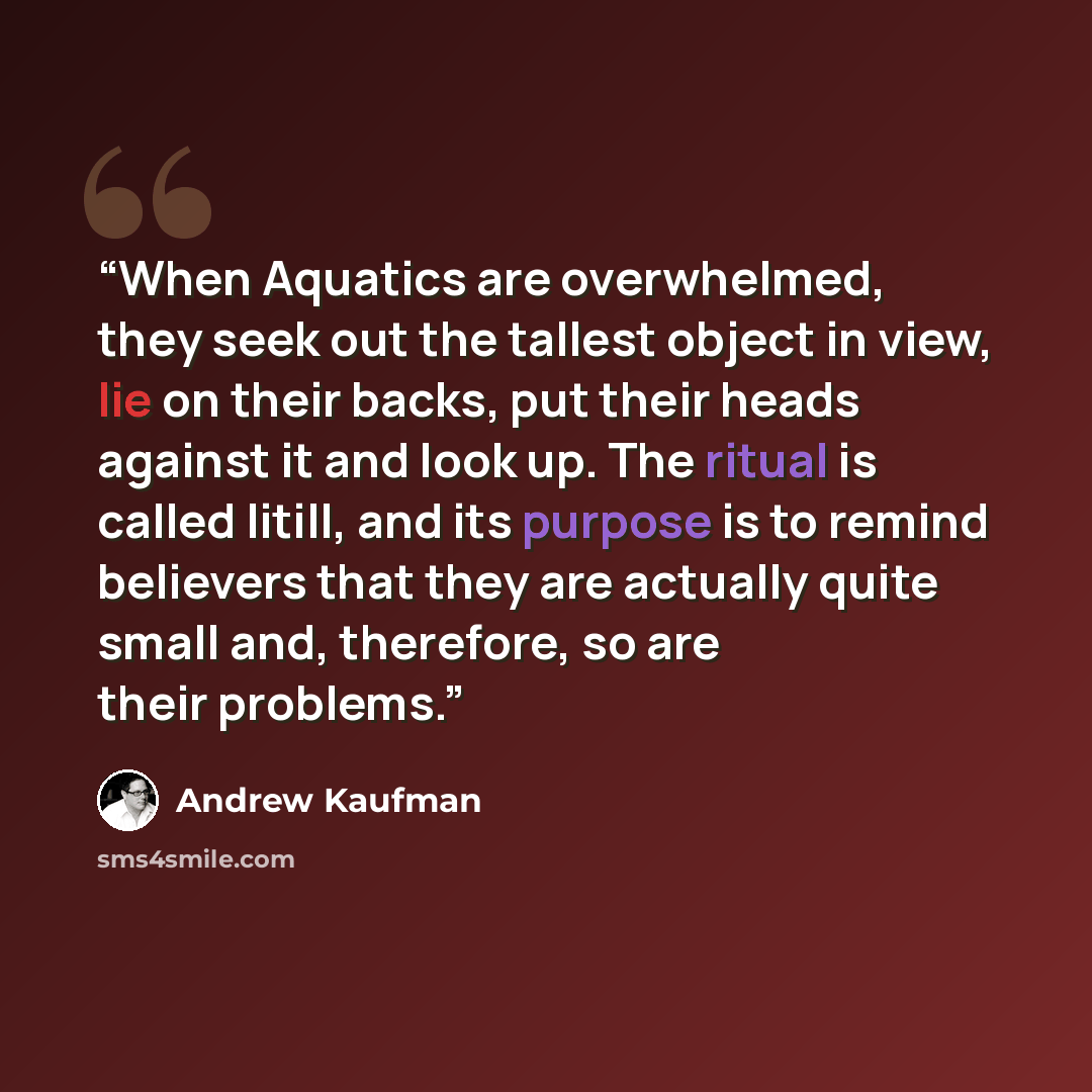 “When Aquatics are overwhelmed, they seek out the tallest object in view, lie on their backs, put their heads against it and look up. The ritual is called litill, and its purpose is to remind believers that they are actually quite small and, therefore, so are their problems.” quote by Andrew Kaufman