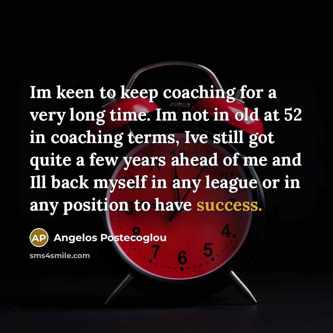 “Im keen to keep coaching for a very long time. Im not in old at 52 in coaching terms, Ive still got quite a few years ahead of me and Ill back myself in any league or in any position to have success.” quote by Angelos Postecoglou