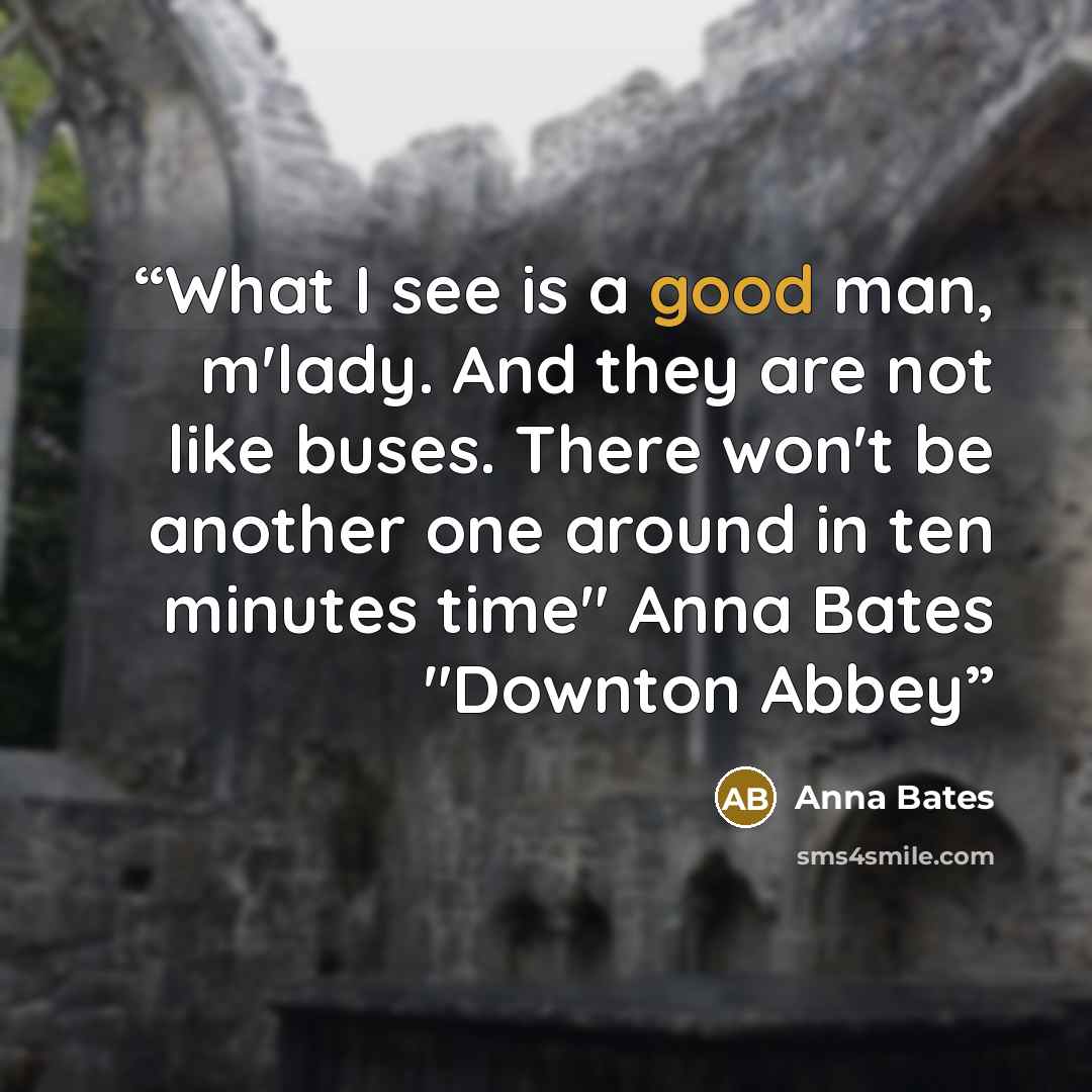 “What I see is a good man, m'lady. And they are not like buses. There won't be another one around in ten minutes time" Anna Bates "Downton Abbey” quote by Anna Bates