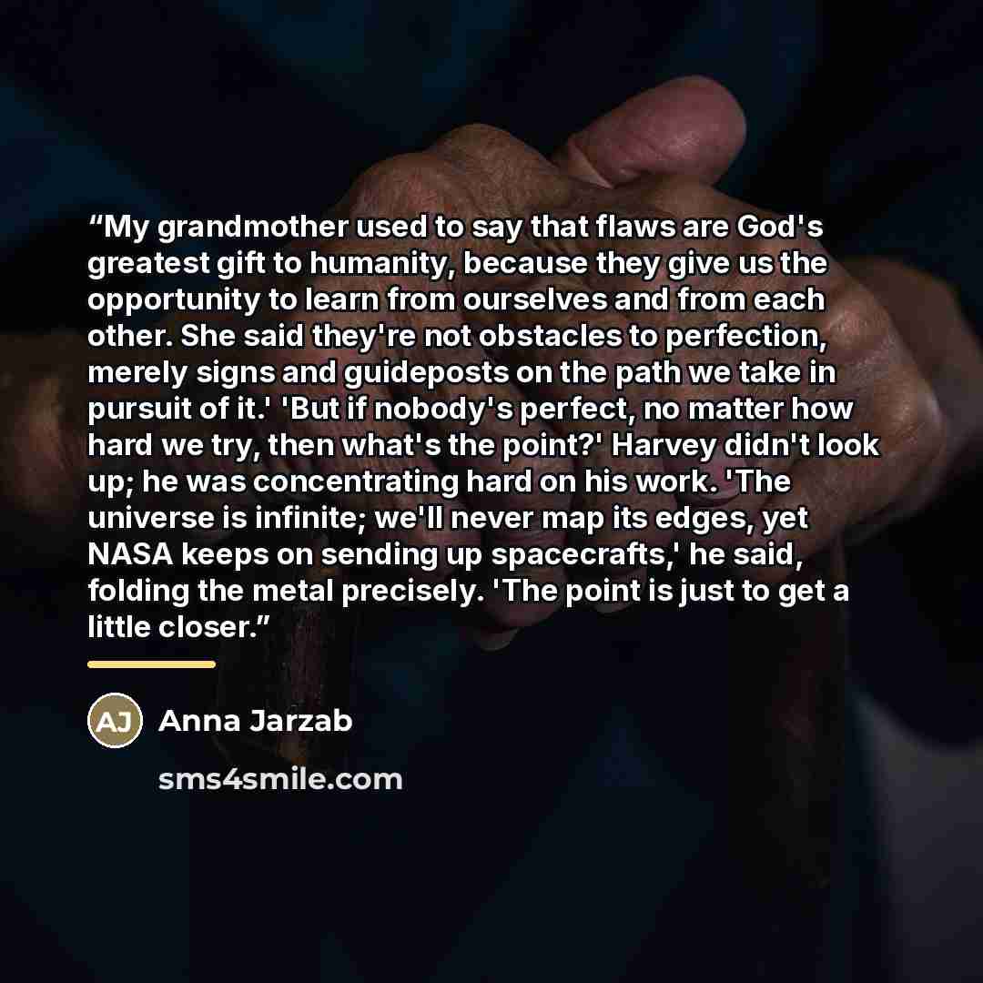 “My grandmother used to say that flaws are God's greatest gift to humanity, because they give us the opportunity to learn from ourselves and from each other. She said they're not obstacles to perfection, merely signs and guideposts on the path we take in pursuit of it.' 'But if nobody's perfect, no…” quote by Anna Jarzab