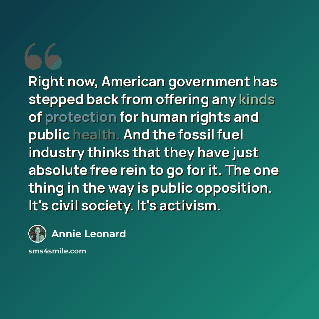 “Right now, American government has stepped back from offering any kinds of protection for human rights and public health. And the fossil fuel industry thinks that they have just absolute free rein to go for it. The one thing in the way is public opposition. It's civil society. It's activism.” quote by Annie Leonard