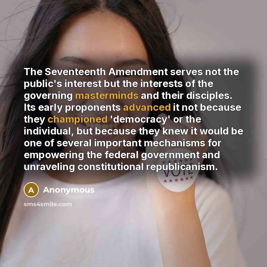 “The Seventeenth Amendment serves not the public's interest but the interests of the governing masterminds and their disciples. Its early proponents advanced it not because they championed 'democracy' or the individual, but because they knew it would be one of several important mechanisms for…” quote by Anonymous