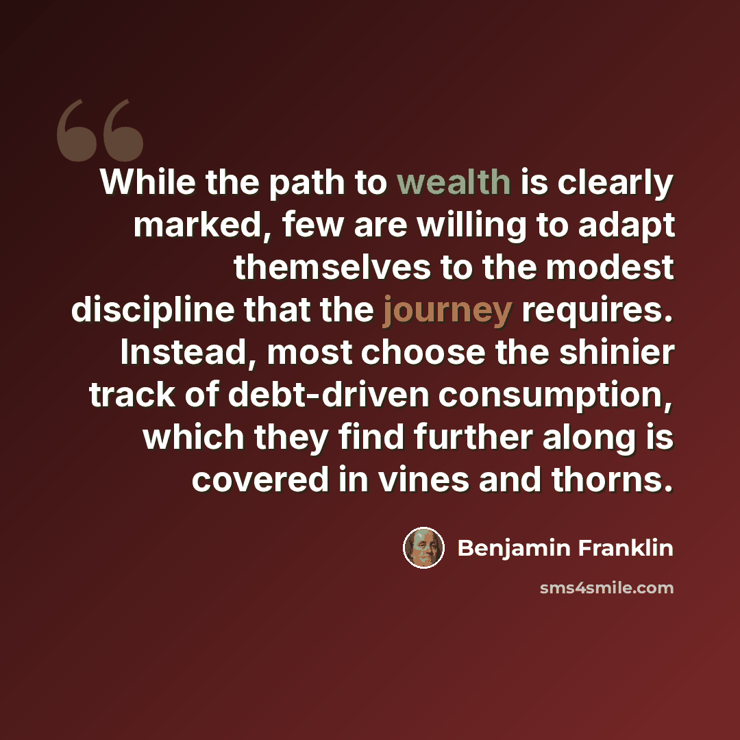 “While the path to wealth is clearly marked, few are willing to adapt themselves to the modest discipline that the journey requires. Instead, most choose the shinier track of debt-driven consumption, which they find further along is covered in vines and thorns.” quote by Benjamin Franklin