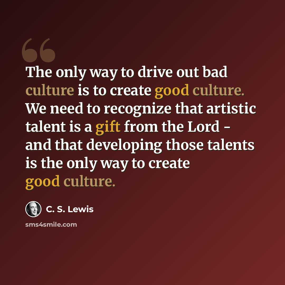 “The only way to drive out bad culture is to create good culture. We need to recognize that artistic talent is a gift from the Lord - and that developing those talents is the only way to create good culture.” quote by C. S. Lewis