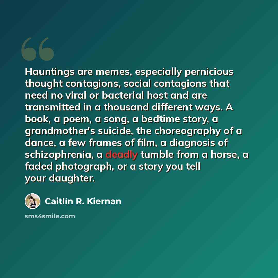 “Hauntings are memes, especially pernicious thought contagions, social contagions that need no viral or bacterial host and are transmitted in a thousand different ways. A book, a poem, a song, a bedtime story, a grandmother's suicide, the choreography of a dance, a few frames of film, a diagnosis…” quote by Caitlín R. Kiernan