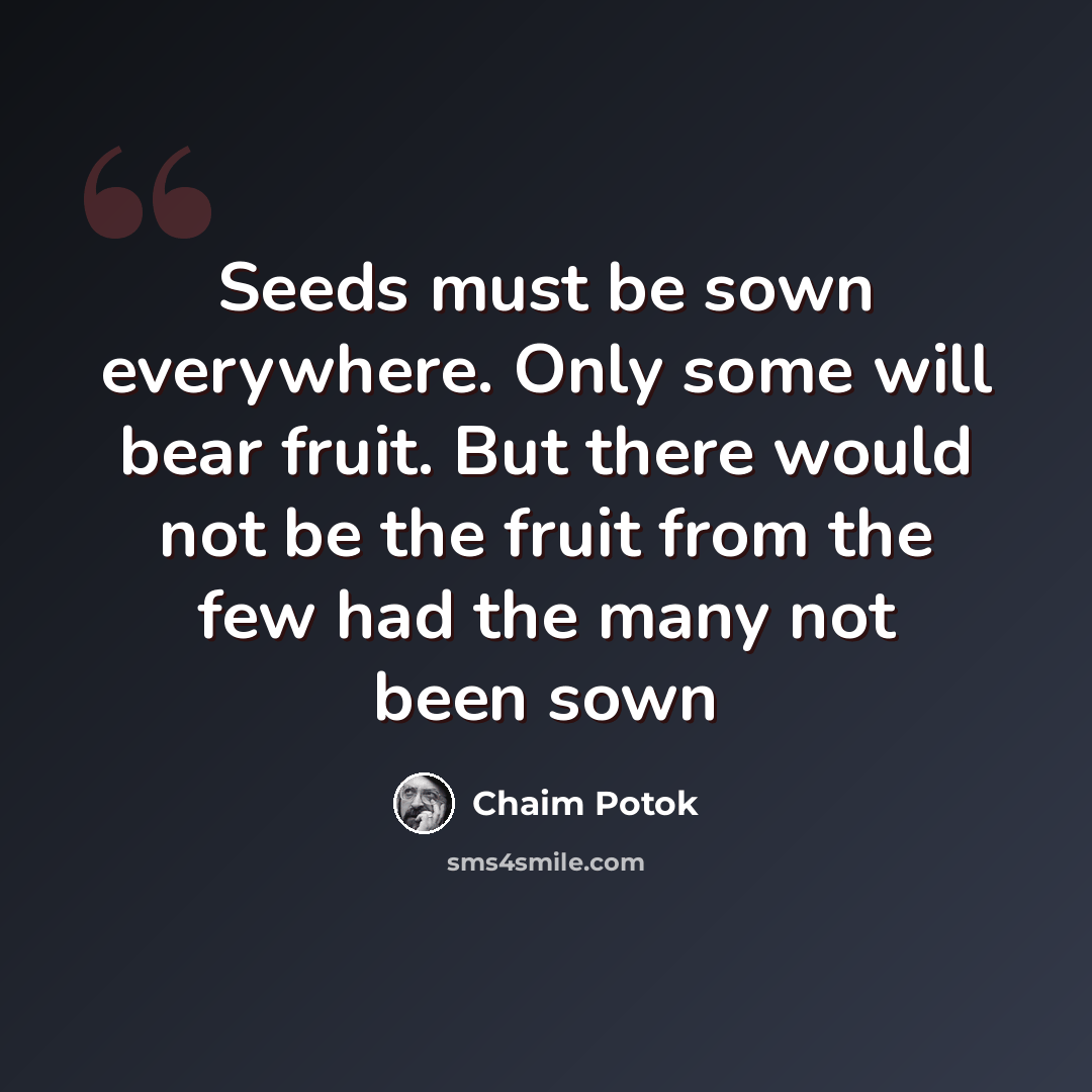 “Seeds must be sown everywhere. Only some will bear fruit. But there would not be the fruit from the few had the many not been sown” quote by Chaim Potok