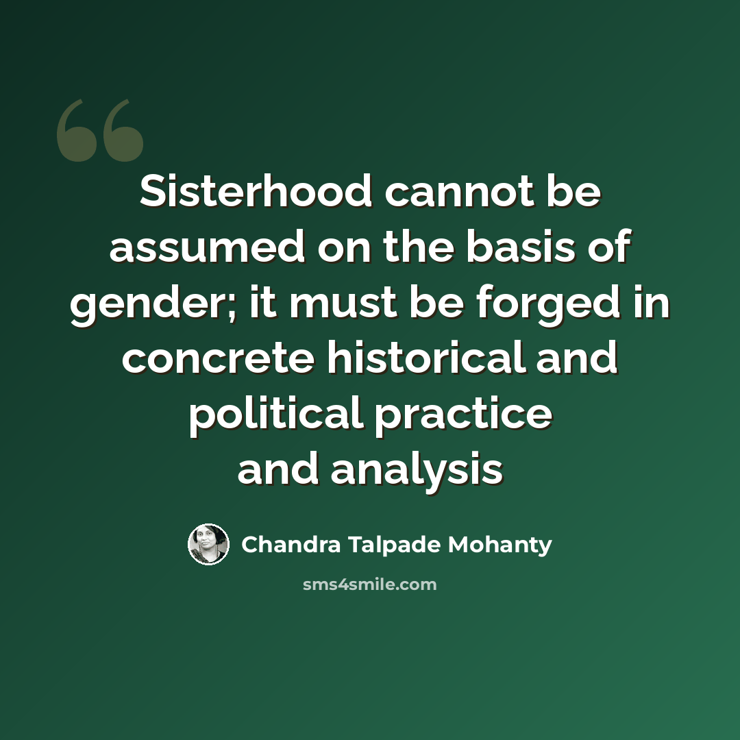 “Sisterhood cannot be assumed on the basis of gender; it must be forged in concrete historical and political practice and analysis” quote by Chandra Talpade Mohanty