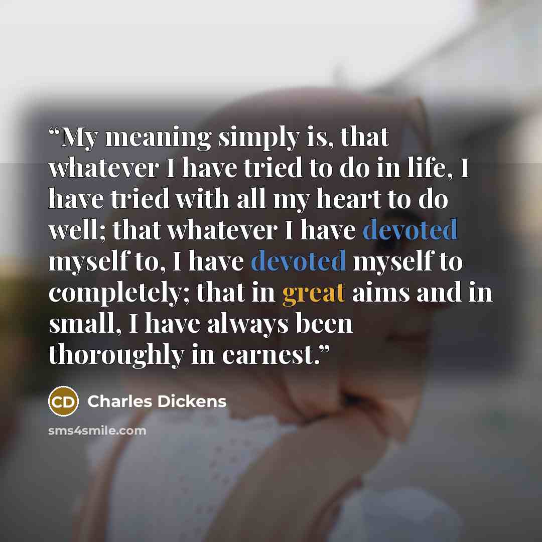 “My meaning simply is, that whatever I have tried to do in life, I have tried with all my heart to do well; that whatever I have devoted myself to, I have devoted myself to completely; that in great aims and in small, I have always been thoroughly in earnest.” quote by Charles Dickens