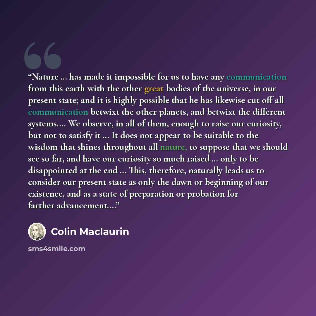 “Nature … has made it impossible for us to have any communication from this earth with the other great bodies of the universe, in our present state; and it is highly possible that he has likewise cut off all communication betwixt the other planets, and betwixt the different systems.… We observe, in…” quote by Colin Maclaurin