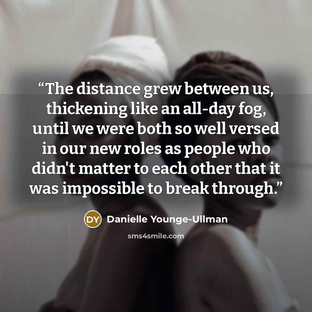 “The distance grew between us, thickening like an all-day fog, until we were both so well versed in our new roles as people who didn't matter to each other that it was impossible to break through.” quote by Danielle Younge-Ullman