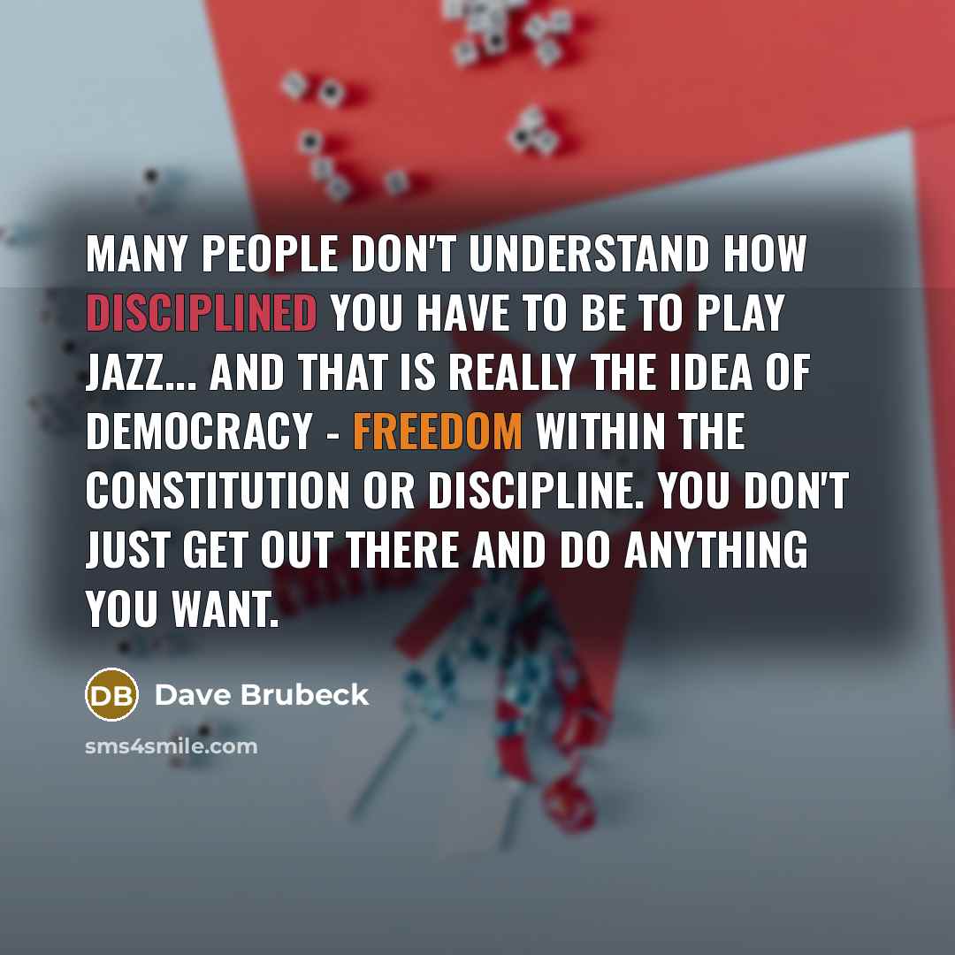 “Many people don't understand how disciplined you have to be to play jazz... And that is really the idea of democracy - freedom within the Constitution or discipline. You don't just get out there and do anything you want.” quote by Dave Brubeck