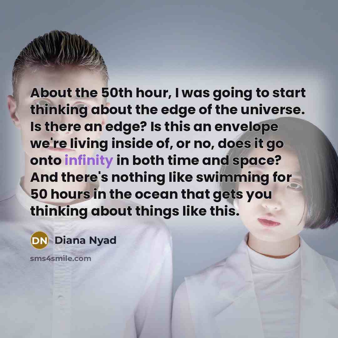 “About the 50th hour, I was going to start thinking about the edge of the universe. Is there an edge? Is this an envelope we're living inside of, or no, does it go onto infinity in both time and space? And there's nothing like swimming for 50 hours in the ocean that gets you thinking about things…” quote by Diana Nyad