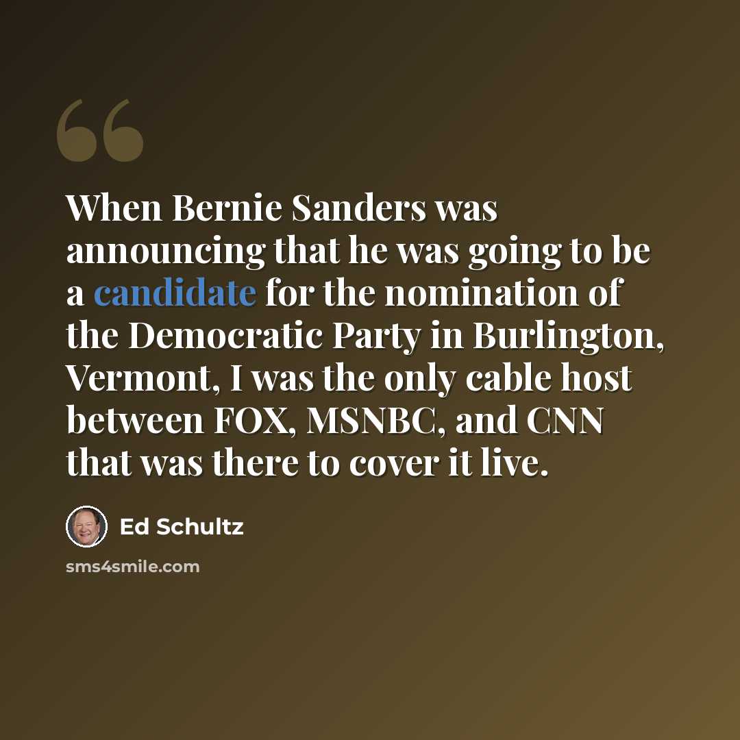 “When Bernie Sanders was announcing that he was going to be a candidate for the nomination of the Democratic Party in Burlington, Vermont, I was the only cable host between FOX, MSNBC, and CNN that was there to cover it live.” quote by Ed Schultz