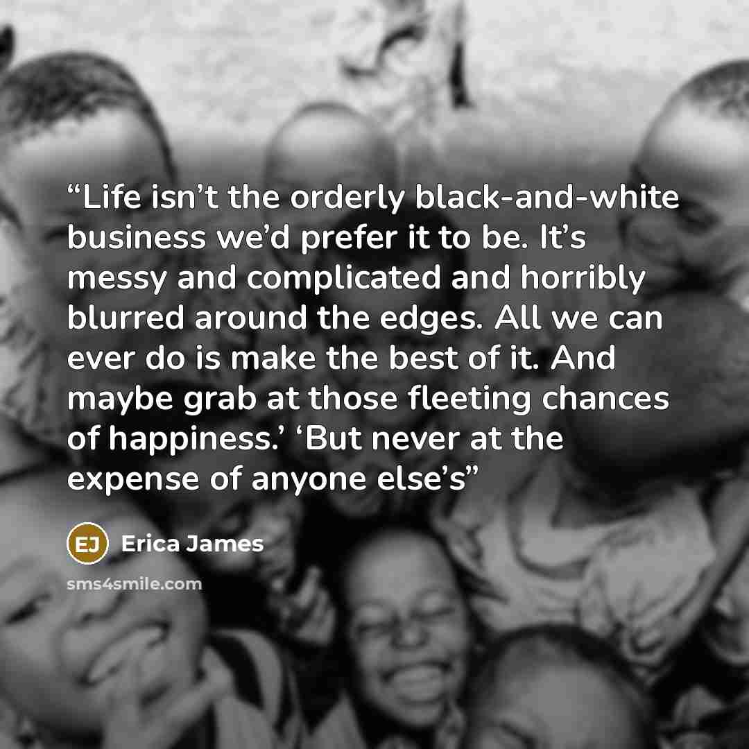 “Life isn’t the orderly black-and-white business we’d prefer it to be. It’s messy and complicated and horribly blurred around the edges. All we can ever do is make the best of it. And maybe grab at those fleeting chances of happiness.’ ‘But never at the expense of anyone else’s” quote by Erica James