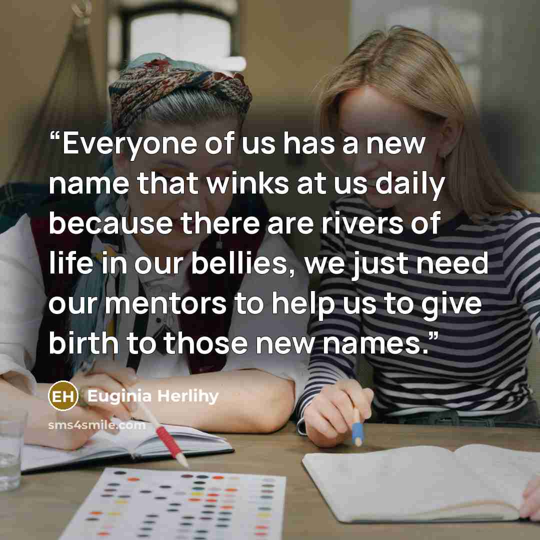 “Everyone of us has a new name that winks at us daily because there are rivers of life in our bellies, we just need our mentors to help us to give birth to those new names.” quote by Euginia Herlihy