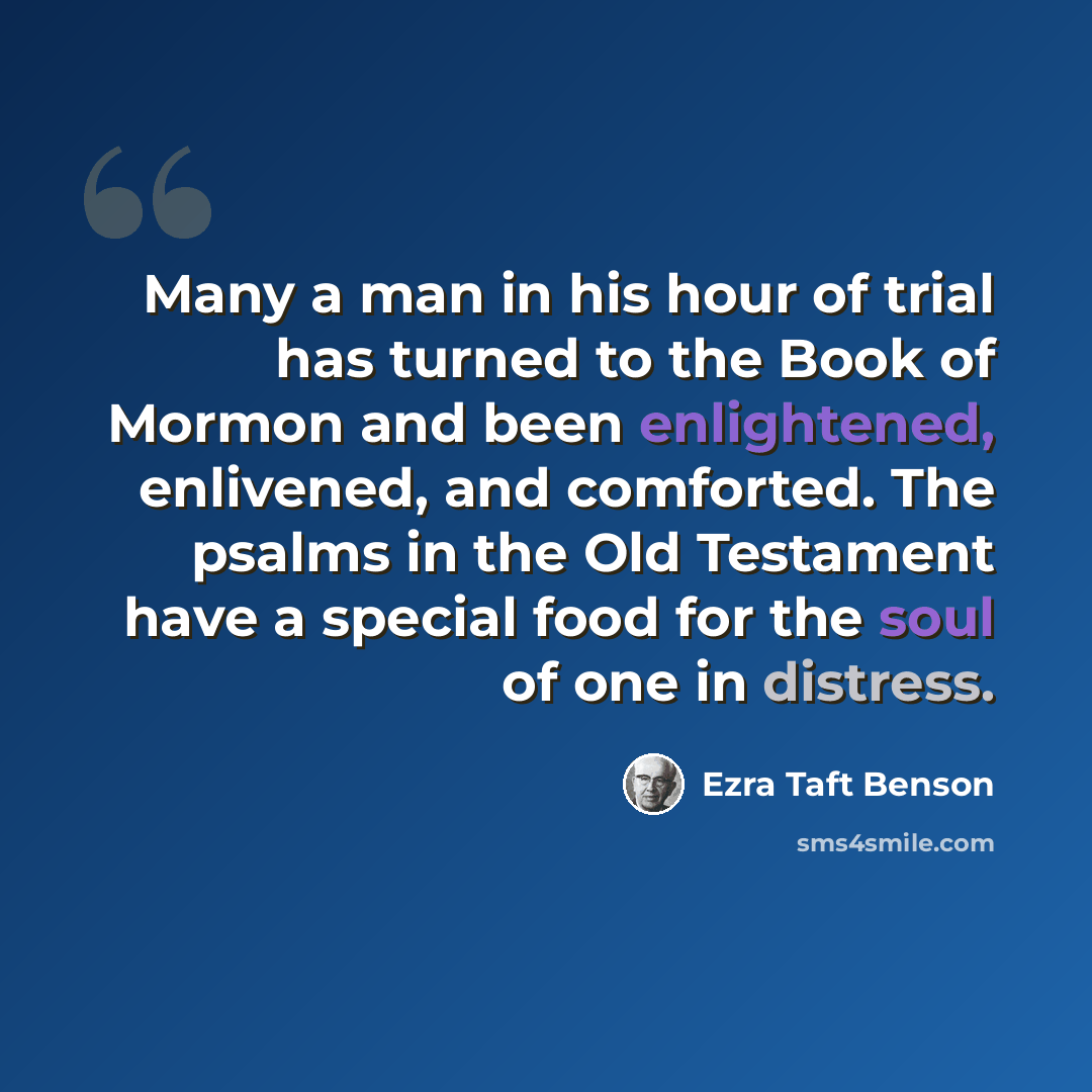 “Many a man in his hour of trial has turned to the Book of Mormon and been enlightened, enlivened, and comforted. The psalms in the Old Testament have a special food for the soul of one in distress.” quote by Ezra Taft Benson