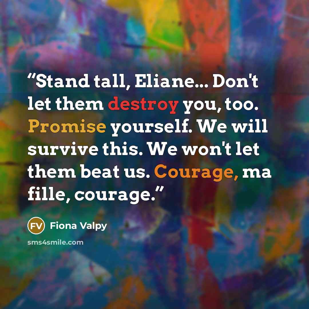 “Stand tall, Eliane... Don't let them destroy you, too. Promise yourself. We will survive this. We won't let them beat us. Courage, ma fille, courage.” quote by Fiona Valpy