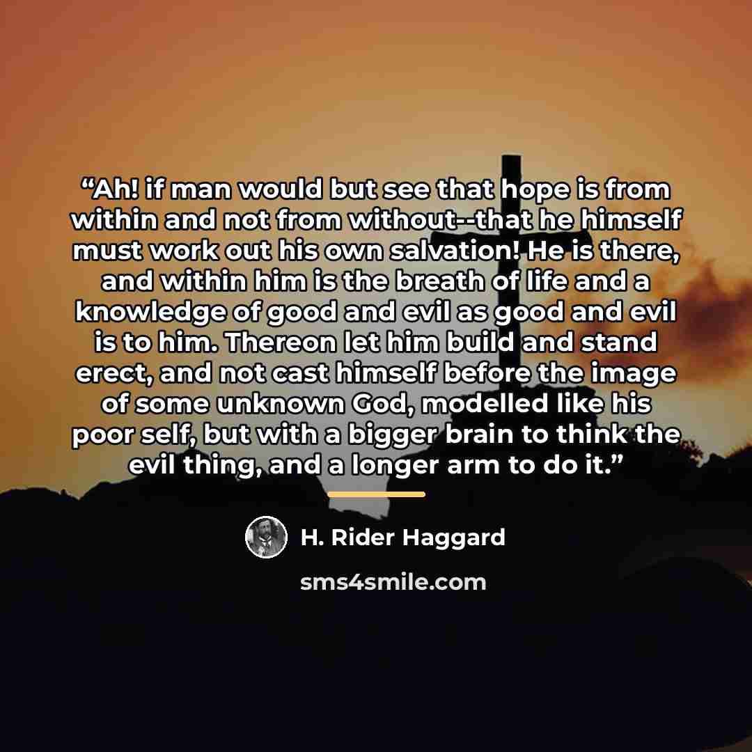 “Ah! if man would but see that hope is from within and not from without--that he himself must work out his own salvation! He is there, and within him is the breath of life and a knowledge of good and evil as good and evil is to him. Thereon let him build and stand erect, and not cast himself before…” quote by H. Rider Haggard