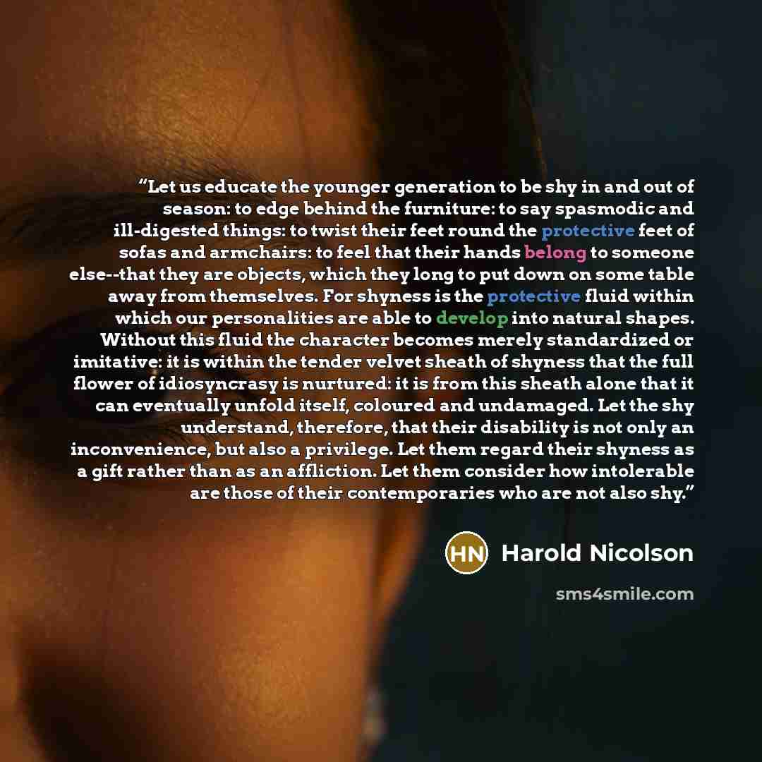 “Let us educate the younger generation to be shy in and out of season: to edge behind the furniture: to say spasmodic and ill-digested things: to twist their feet round the protective feet of sofas and armchairs: to feel that their hands belong to someone else--that they are objects, which they…” quote by Harold Nicolson