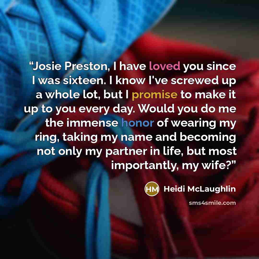 “Josie Preston, I have loved you since I was sixteen. I know I've screwed up a whole lot, but I promise to make it up to you every day. Would you do me the immense honor of wearing my ring, taking my name and becoming not only my partner in life, but most importantly, my wife?” quote by Heidi McLaughlin